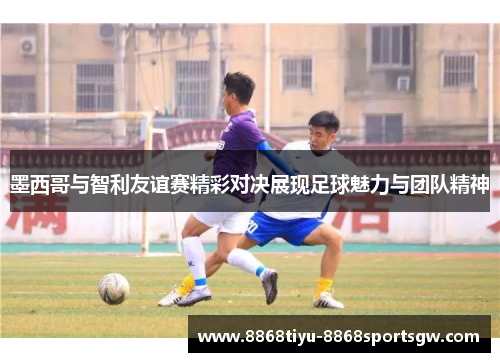墨西哥与智利友谊赛精彩对决展现足球魅力与团队精神
